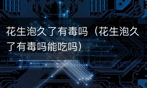 花生泡久了有毒吗（花生泡久了有毒吗能吃吗）