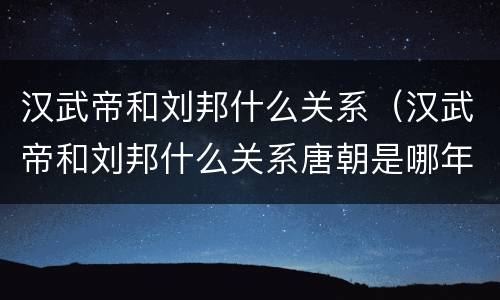 汉武帝和刘邦什么关系（汉武帝和刘邦什么关系唐朝是哪年?）