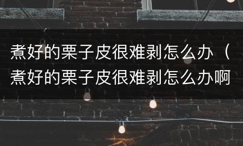 煮好的栗子皮很难剥怎么办（煮好的栗子皮很难剥怎么办啊）