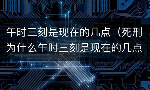 午时三刻是现在的几点（死刑为什么午时三刻是现在的几点）