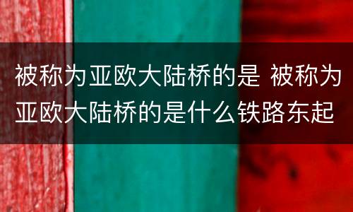 被称为亚欧大陆桥的是 被称为亚欧大陆桥的是什么铁路东起什么西至荷兰什么港
