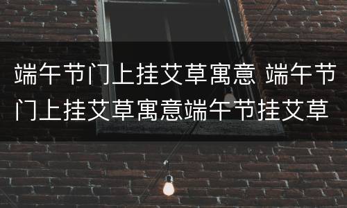 端午节门上挂艾草寓意 端午节门上挂艾草寓意端午节挂艾草图片