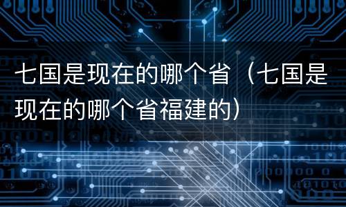 七国是现在的哪个省（七国是现在的哪个省福建的）