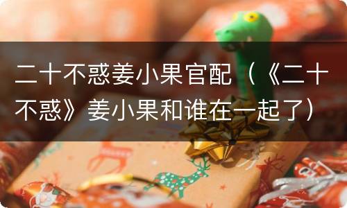 二十不惑姜小果官配（《二十不惑》姜小果和谁在一起了）