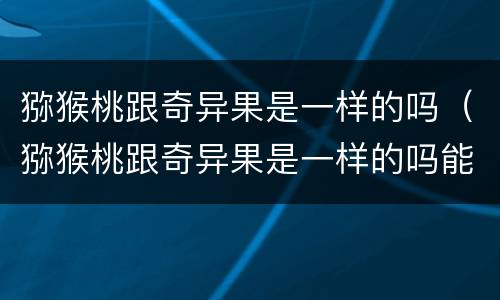 猕猴桃跟奇异果是一样的吗（猕猴桃跟奇异果是一样的吗能吃吗）