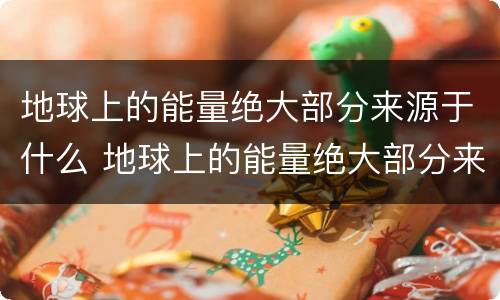 地球上的能量绝大部分来源于什么 地球上的能量绝大部分来源于太阳