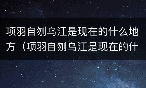 项羽自刎乌江是现在的什么地方（项羽自刎乌江是现在的什么地方图片）