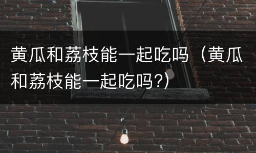 黄瓜和荔枝能一起吃吗（黄瓜和荔枝能一起吃吗?）