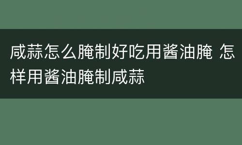 咸蒜怎么腌制好吃用酱油腌 怎样用酱油腌制咸蒜