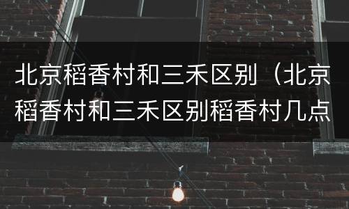 北京稻香村和三禾区别（北京稻香村和三禾区别稻香村几点关门）