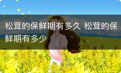 松茸的保鲜期有多久 松茸的保鲜期有多少
