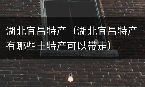 湖北宜昌特产（湖北宜昌特产有哪些土特产可以带走）