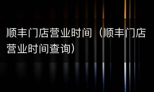 顺丰门店营业时间（顺丰门店营业时间查询）