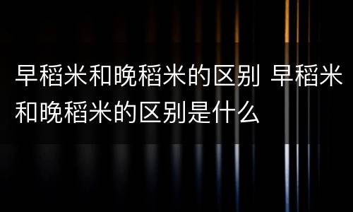 早稻米和晚稻米的区别 早稻米和晚稻米的区别是什么