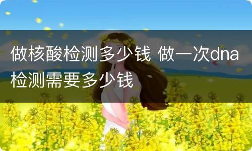 做核酸检测多少钱 做一次dna检测需要多少钱