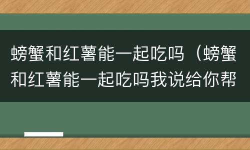 螃蟹和红薯能一起吃吗（螃蟹和红薯能一起吃吗我说给你帮助）