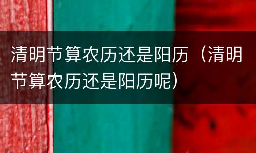 清明节算农历还是阳历（清明节算农历还是阳历呢）