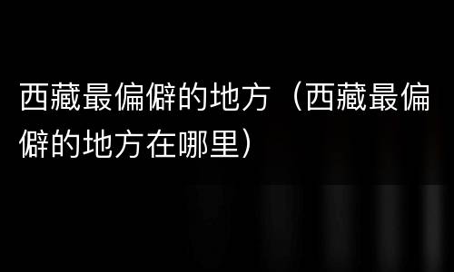 西藏最偏僻的地方（西藏最偏僻的地方在哪里）
