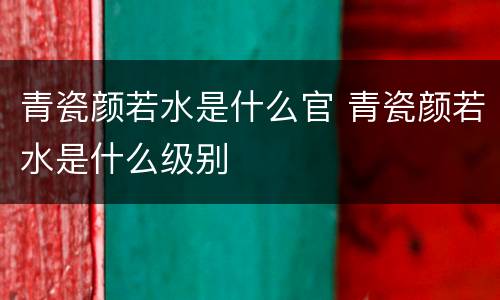 青瓷颜若水是什么官 青瓷颜若水是什么级别