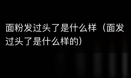 面粉发过头了是什么样（面发过头了是什么样的）