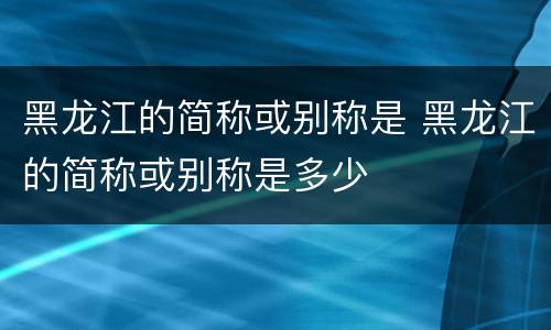 黑龙江的简称或别称是 黑龙江的简称或别称是多少