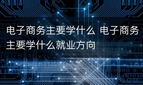 电子商务主要学什么 电子商务主要学什么就业方向
