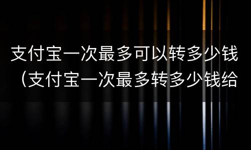 支付宝一次最多可以转多少钱（支付宝一次最多转多少钱给别人）