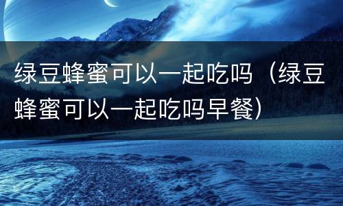 绿豆蜂蜜可以一起吃吗（绿豆蜂蜜可以一起吃吗早餐）