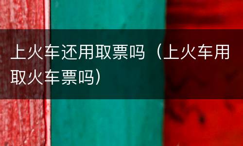 上火车还用取票吗（上火车用取火车票吗）