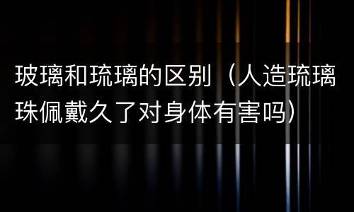 玻璃和琉璃的区别（人造琉璃珠佩戴久了对身体有害吗）