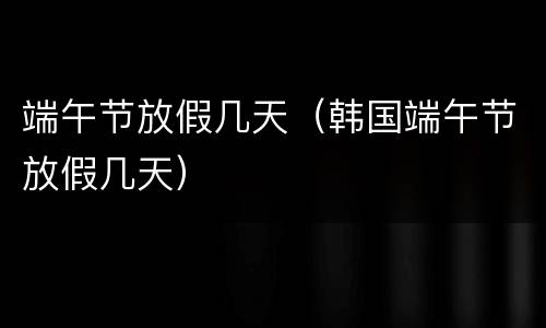 端午节放假几天（韩国端午节放假几天）