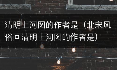 清明上河图的作者是（北宋风俗画清明上河图的作者是）