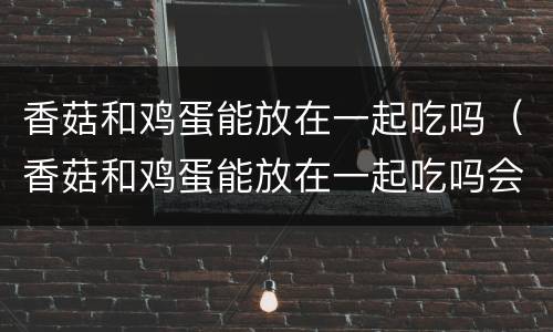 香菇和鸡蛋能放在一起吃吗（香菇和鸡蛋能放在一起吃吗会中毒吗）