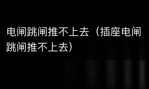 电闸跳闸推不上去（插座电闸跳闸推不上去）