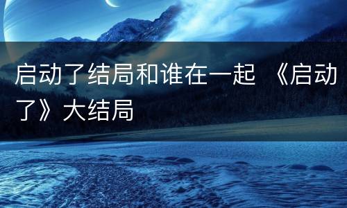 启动了结局和谁在一起 《启动了》大结局