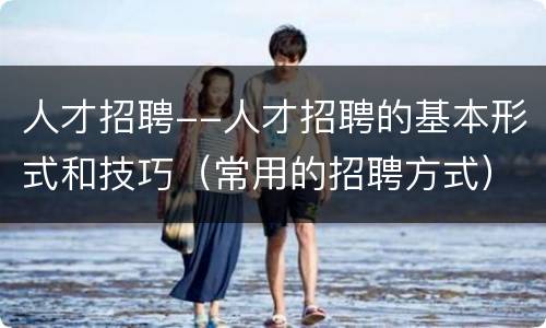 人才招聘--人才招聘的基本形式和技巧（常用的招聘方式）