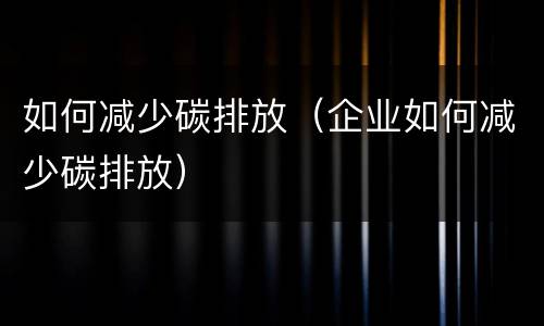 如何减少碳排放（企业如何减少碳排放）
