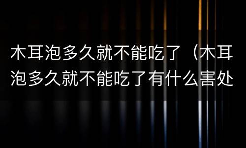 木耳泡多久就不能吃了（木耳泡多久就不能吃了有什么害处）