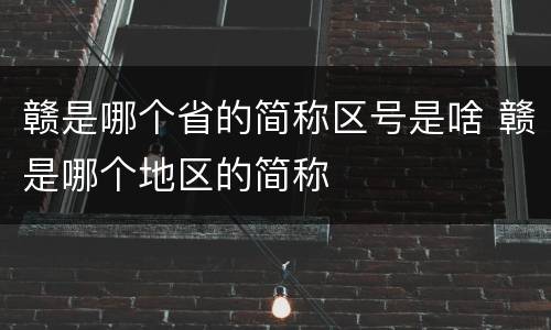 赣是哪个省的简称区号是啥 赣是哪个地区的简称
