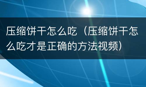 压缩饼干怎么吃（压缩饼干怎么吃才是正确的方法视频）