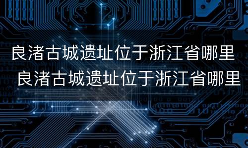 良渚古城遗址位于浙江省哪里 良渚古城遗址位于浙江省哪里主要作物