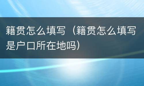 籍贯怎么填写（籍贯怎么填写是户口所在地吗）