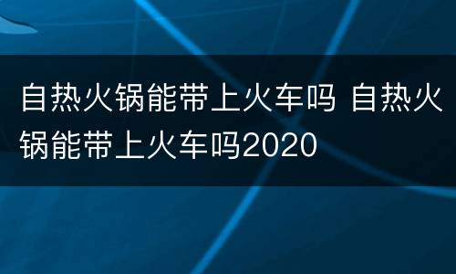 自热火锅能带上火车吗 自热火锅能带上火车吗2020