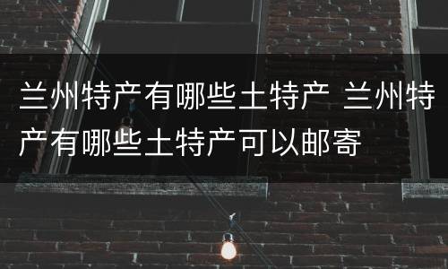兰州特产有哪些土特产 兰州特产有哪些土特产可以邮寄