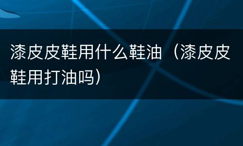 漆皮皮鞋用什么鞋油（漆皮皮鞋用打油吗）