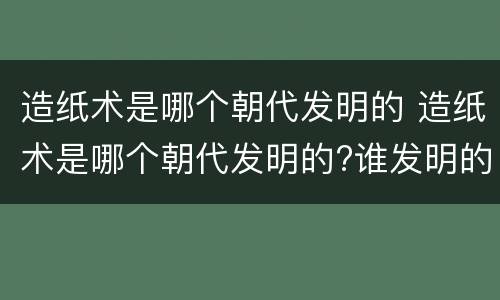 造纸术是哪个朝代发明的 造纸术是哪个朝代发明的?谁发明的?