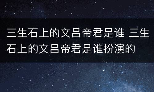 三生石上的文昌帝君是谁 三生石上的文昌帝君是谁扮演的