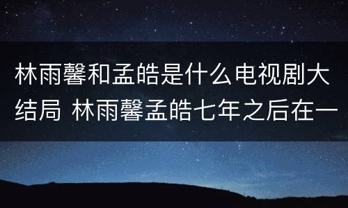 林雨馨和孟皓是什么电视剧大结局 林雨馨孟皓七年之后在一起吗