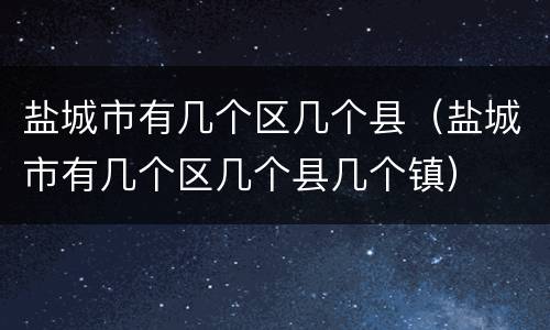 盐城市有几个区几个县（盐城市有几个区几个县几个镇）
