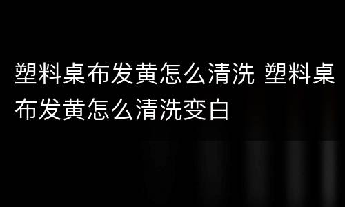塑料桌布发黄怎么清洗 塑料桌布发黄怎么清洗变白